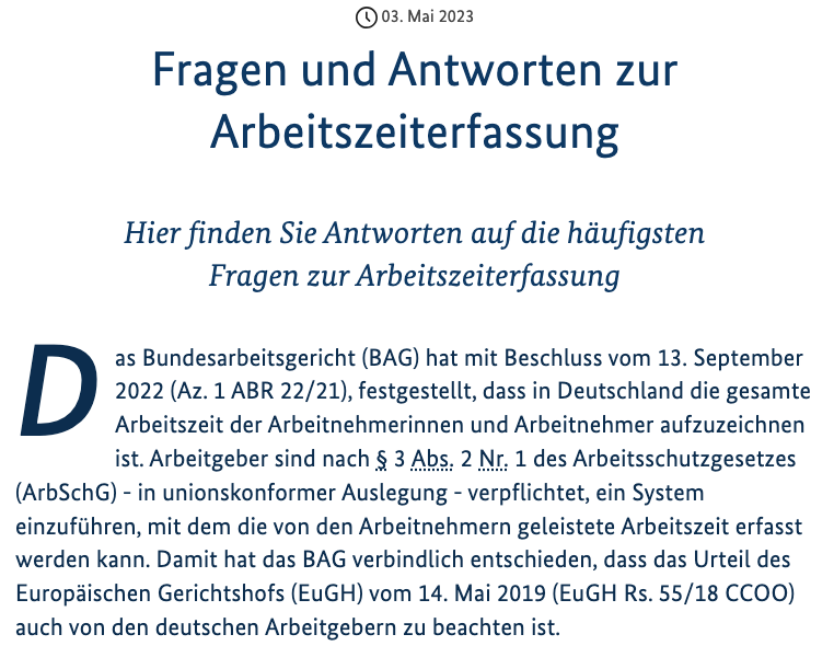 Das Bundesarbeitsgericht (BAG) hat mit Beschluss vom 13. September 2022 (Az. 1 ABR 22/21), festgestellt, dass in Deutschland die gesamte Arbeitszeit der Arbeitnehmerinnen und Arbeitnehmer aufzuzeichnen ist. Arbeitgeber sind nach § 3 Abs. 2 Nr. 1 des Arbeitsschutzgesetzes (ArbSchG) - in unionskonformer Auslegung - verpflichtet, ein System einzuführen, mit dem die von den Arbeitnehmern geleistete Arbeitszeit erfasst werden kann. Damit hat das BAG verbindlich entschieden, dass das Urteil des Europäischen Gerichtshofs (EuGH) vom 14. Mai 2019 (EuGH Rs. 55/18 CCOO) auch von den deutschen Arbeitgebern zu beachten ist.